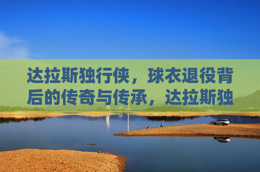 达拉斯独行侠，球衣退役背后的传奇与传承，达拉斯独行侠球衣退役，传奇铸就，传承不息
