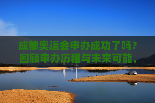 成都奥运会申办成功了吗?回顾申办历程与未来可能,成都奥运会申办历程回顾与未来展望
