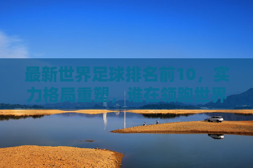 最新世界足球排名前10,实力格局重塑,谁在领跑世界足坛?最新世界足球排名前10,实力格局重塑,谁领跑世界足坛?