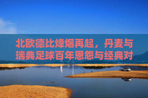 北欧德比烽烟再起,丹麦与瑞典足球百年恩怨与经典对决,北欧德比烽烟再起,丹麦与瑞典百年恩怨经典对决