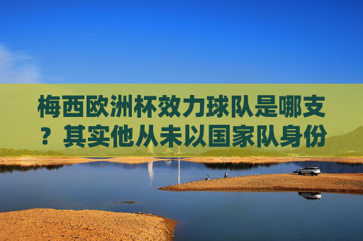 梅西欧洲杯效力球队是哪支？其实他从未以国家队身份参加欧洲杯，梅西从未以国家队身份参加欧洲杯