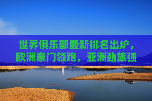 世界俱乐部最新排名出炉，欧洲豪门领跑，亚洲劲旅强势崛起，世界俱乐部最新排名，欧洲豪门领跑，亚洲劲旅强势崛起
