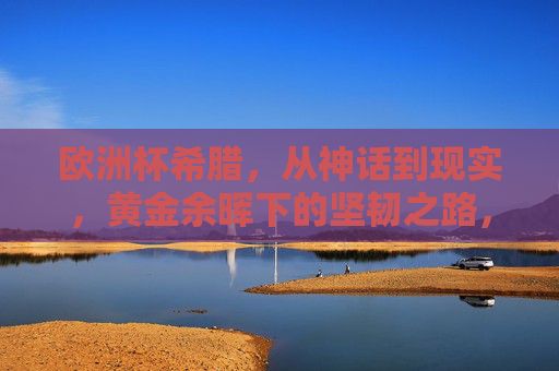 欧洲杯希腊，从神话到现实，黄金余晖下的坚韧之路，欧洲杯希腊，神话余晖下的坚韧之路