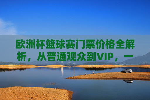 欧洲杯篮球赛门票价格全解析，从普通观众到VIP，一文看懂花费，欧洲杯篮球赛门票价格全解析，从普通观众到VIP花费一览