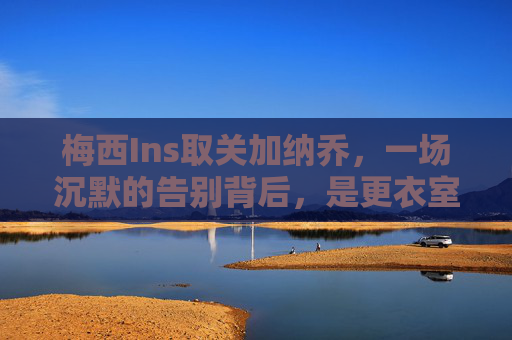 梅西Ins取关加纳乔,一场沉默的告别背后,是更衣室的暗流涌动?梅西取关加纳乔,沉默告别背后,更衣室暗流涌动?
