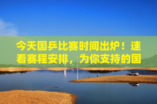 今天国乒比赛时间出炉!速看赛程安排,为你支持的国乒健儿加油,国乒比赛时间出炉!速看赛程安排,为你支持的健儿加油