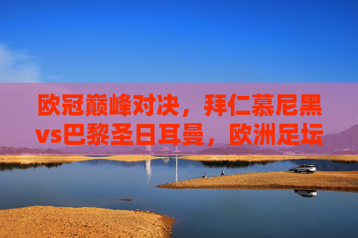 欧冠巅峰对决,拜仁慕尼黑vs巴黎圣日耳曼,欧洲足坛的火星撞地球?