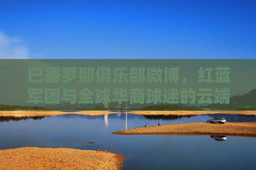 巴塞罗那俱乐部微博,红蓝军团与全球华裔球迷的云端家园,巴塞罗那俱乐部微博,全球华裔球迷的红蓝云端家园