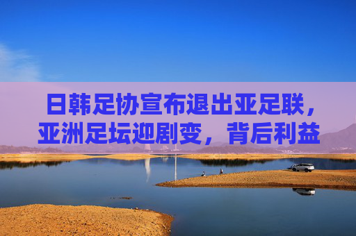 日韩足协宣布退出亚足联，亚洲足坛迎剧变，背后利益博弈与格局之变，日韩足协退出亚足联，亚洲足坛剧变与格局之变