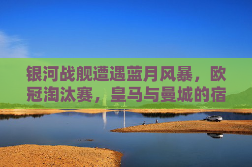 银河战舰遭遇蓝月风暴,欧冠淘汰赛,皇马与曼城的宿命对决,银河战舰VS蓝月风暴,欧冠淘汰赛宿命对决