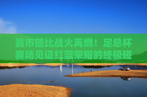 曼市德比战火再燃！足总杯赛场见证红蓝荣耀的终极碰撞，曼市德比足总杯，红蓝荣耀终极碰撞