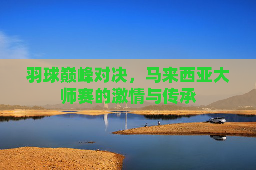 羽球巅峰对决,马来西亚大师赛的激情与传承