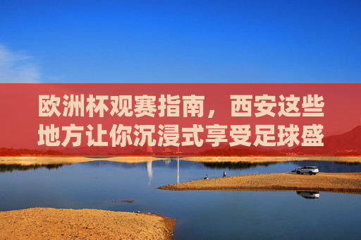 欧洲杯观赛指南，西安这些地方让你沉浸式享受足球盛宴！西安欧洲杯沉浸式观赛指南，畅享足球盛宴