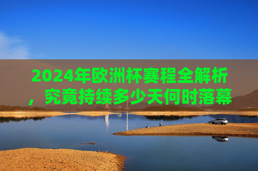 2024年欧洲杯赛程全解析,究竟持续多少天何时落幕?2024年欧洲杯赛程全解析,持续天数与落幕时间