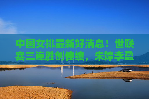 中国女排最新好消息！世联赛三连胜创佳绩，朱婷李盈莹双核驱动，新星闪耀未来可期，中国女排世联赛三连胜，双核驱动新星闪耀，未来可期
