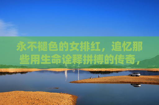永不褪色的女排红，追忆那些用生命诠释拼搏的传奇，永不褪色的女排红，用生命铸就的拼搏传奇