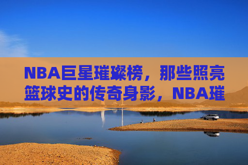 NBA巨星璀璨榜,那些照亮篮球史的传奇身影,NBA璀璨巨星,照亮篮球史的传奇身影