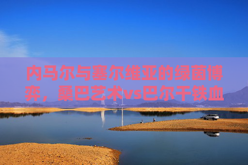 内马尔与塞尔维亚的绿茵博弈,桑巴艺术vs巴尔干铁血,内马尔与塞尔维亚的绿茵对决,桑巴艺术VS巴尔干铁血