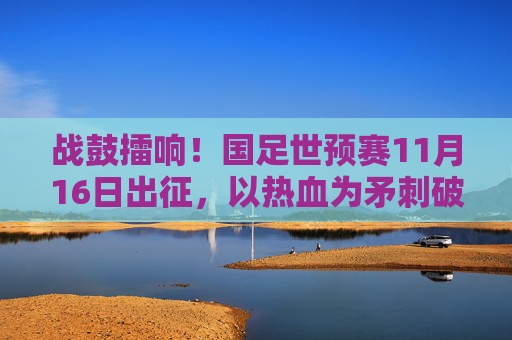 战鼓擂响！国足世预赛11月16日出征，以热血为矛刺破征途，战鼓擂响！国足世预赛热血出征刺破征途