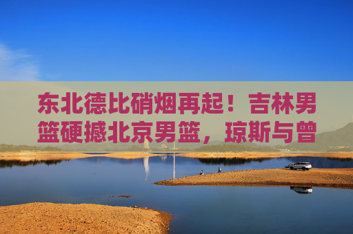 东北德比硝烟再起！吉林男篮硬撼北京男篮，琼斯与曾凡博上演青春风暴，东北德比硝烟再起！琼斯曾凡博上演青春风暴
