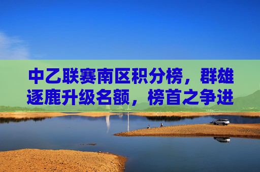 中乙联赛南区积分榜,群雄逐鹿升级名额,榜首之争进入白热化,中乙南区群雄逐鹿升级名额,榜首之争白热化