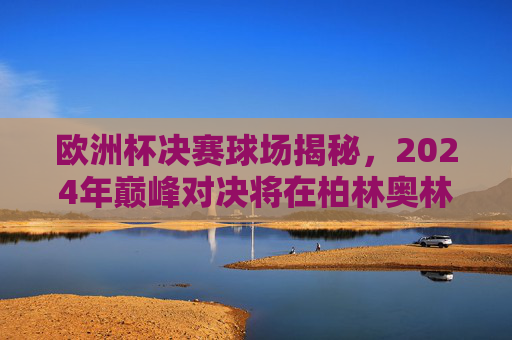 欧洲杯决赛球场揭秘，2024年巅峰对决将在柏林奥林匹克体育场上演，2024欧洲杯决赛巅峰对决，柏林奥林匹克体育场