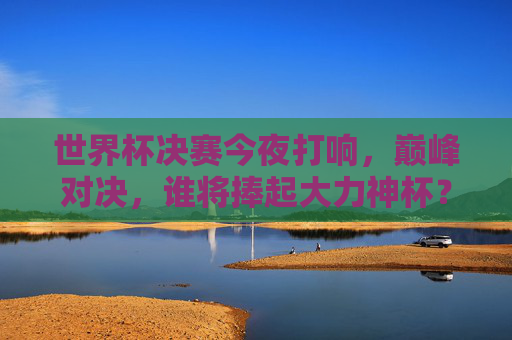 世界杯决赛今夜打响，巅峰对决，谁将捧起大力神杯？世界杯决赛今夜打响，巅峰对决，大力神杯花落谁家