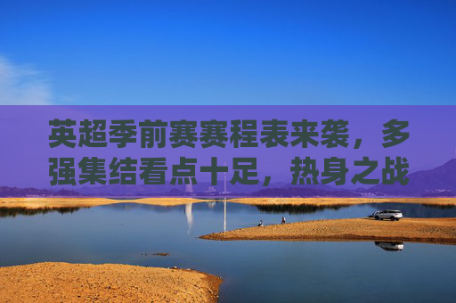 英超季前赛赛程表来袭,多强集结看点十足,热身之战为新赛季蓄力,英超季前赛赛程表来袭,多强集结看点十足,热身蓄力迎新赛季