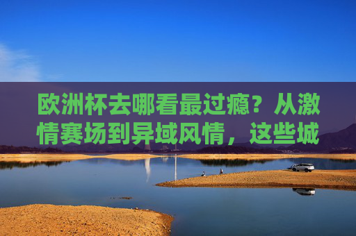 欧洲杯去哪看最过瘾?从激情赛场到异域风情,这些城市各有神助攻!欧洲杯观赛神助攻,激情赛场与异域风情,这些城市太会了!