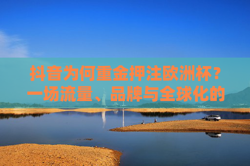 抖音为何重金押注欧洲杯?一场流量、品牌与全球化的战略豪赌,抖音重金押注欧洲杯,一场流量、品牌与全球化的战略豪赌