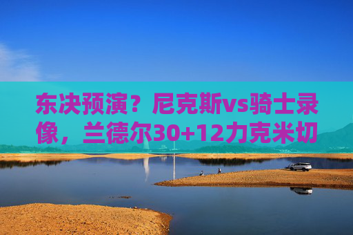 东决预演?尼克斯vs骑士录像,兰德尔30+12力克米切尔,末节防守锁死胜局,东决预演,兰德尔30+12末节防守锁死,尼克斯力克米切尔骑士