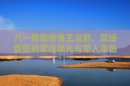 八一男篮传奇王治郅,篮坛巨匠的军衔荣光与军人本色,八一男篮传奇王治郅,篮坛巨匠的军衔荣光与军人本色