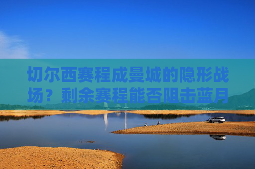 切尔西赛程成曼城的隐形战场?剩余赛程能否阻击蓝月军团夺冠?切尔西赛程成曼城夺冠隐形战场?
