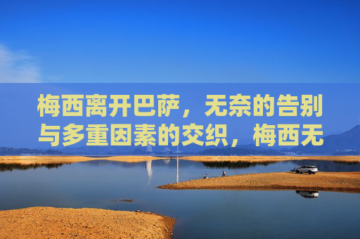 梅西离开巴萨,无奈的告别与多重因素的交织,梅西无奈告别巴萨,多重因素的交织