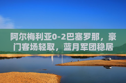 阿尔梅利亚0-2巴塞罗那,豪门客场轻取,蓝月军团稳居西甲前三,巴萨客场2-0轻取阿尔梅利亚,稳居西甲前三