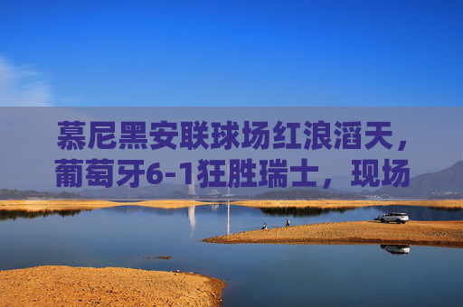 慕尼黑安联球场红浪滔天,葡萄牙6-1狂胜瑞士,现场见证桑巴军团的进攻盛宴,慕尼黑安联红浪滔天!葡萄牙6-1狂胜瑞士桑巴军团进攻盛宴