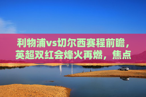 利物浦vs切尔西赛程前瞻，英超双红会烽火再燃，焦点对决引爆赛季悬念，英超双红会焦点战，利物浦vs切尔西对决引爆赛季悬念