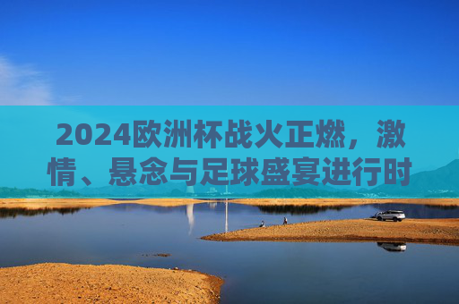 2024欧洲杯战火正燃，激情、悬念与足球盛宴进行时，2024欧洲杯战火正燃，激情盛宴悬念正酣