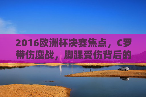 2016欧洲杯决赛焦点,C罗带伤鏖战,脚踝受伤背后的坚持与荣耀,2016欧洲杯决赛焦点,C罗脚踝带伤鏖战,坚持与荣耀