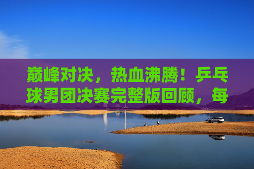 巅峰对决,热血沸腾!乒乓球男团决赛完整版回顾,每一次挥拍都是传奇,巅峰对决!乒乓球男团决赛热血回顾,每一拍都是传奇