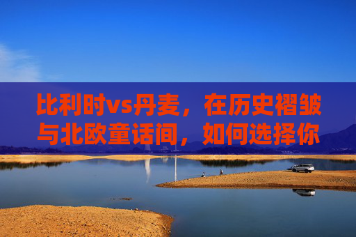 比利时vs丹麦,在历史褶皱与北欧童话间,如何选择你的理想国?历史褶皱与北欧童话,比利时VS丹麦的理想国之选