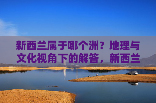 新西兰属于哪个洲?地理与文化视角下的解答,新西兰洲归属,地理与文化视角解析