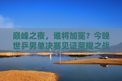 巅峰之夜,谁将加冕?今晚世乒男单决赛见证荣耀之战,世乒男单巅峰对决,荣耀加冕之夜