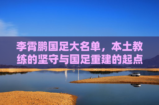 李霄鹏国足大名单,本土教练的坚守与国足重建的起点,李霄鹏国足大名单,本土教练坚守与重建起点