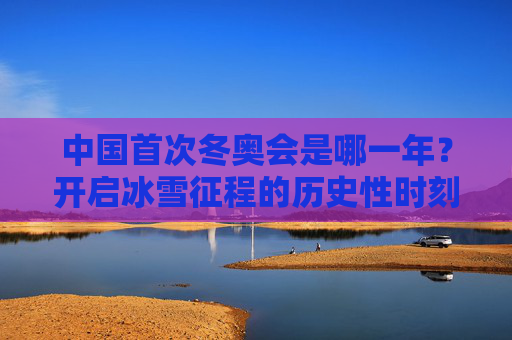 中国首次冬奥会是哪一年?开启冰雪征程的历史性时刻,中国首次冬奥会,开启冰雪征程的历史性时刻