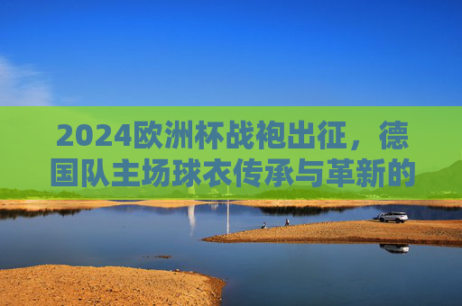 2024欧洲杯战袍出征,德国队主场球衣传承与革新的视觉宣言,德国队2024欧洲杯主场球衣,传承与革新的视觉宣言