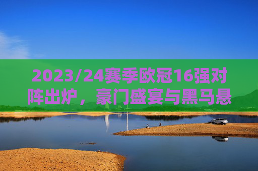 2023/24赛季欧冠16强对阵出炉，豪门盛宴与黑马悬念并存，2023/24欧冠16强对阵出炉，豪门盛宴与黑马悬念并存