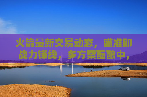 火箭最新交易动态，瞄准即战力锋线，多方案酝酿中，未来引援方向引关注，火箭交易瞄准即战力锋线 多方案酝酿引援方向引关注