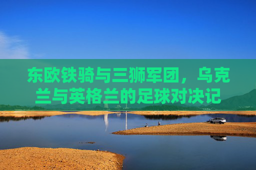 东欧铁骑与三狮军团,乌克兰与英格兰的足球对决记