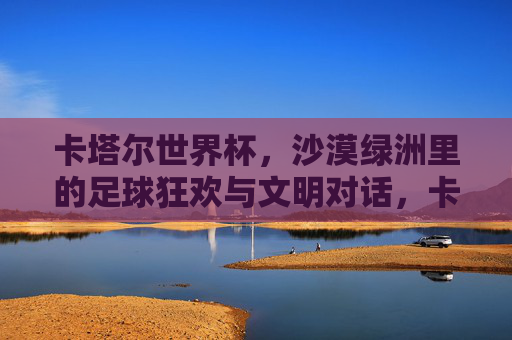 卡塔尔世界杯,沙漠绿洲里的足球狂欢与文明对话,卡塔尔世界杯,沙漠绿洲里的狂欢与文明对话